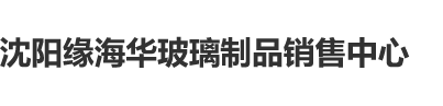 女人BB毛片沈阳缘海华玻璃制品销售中心